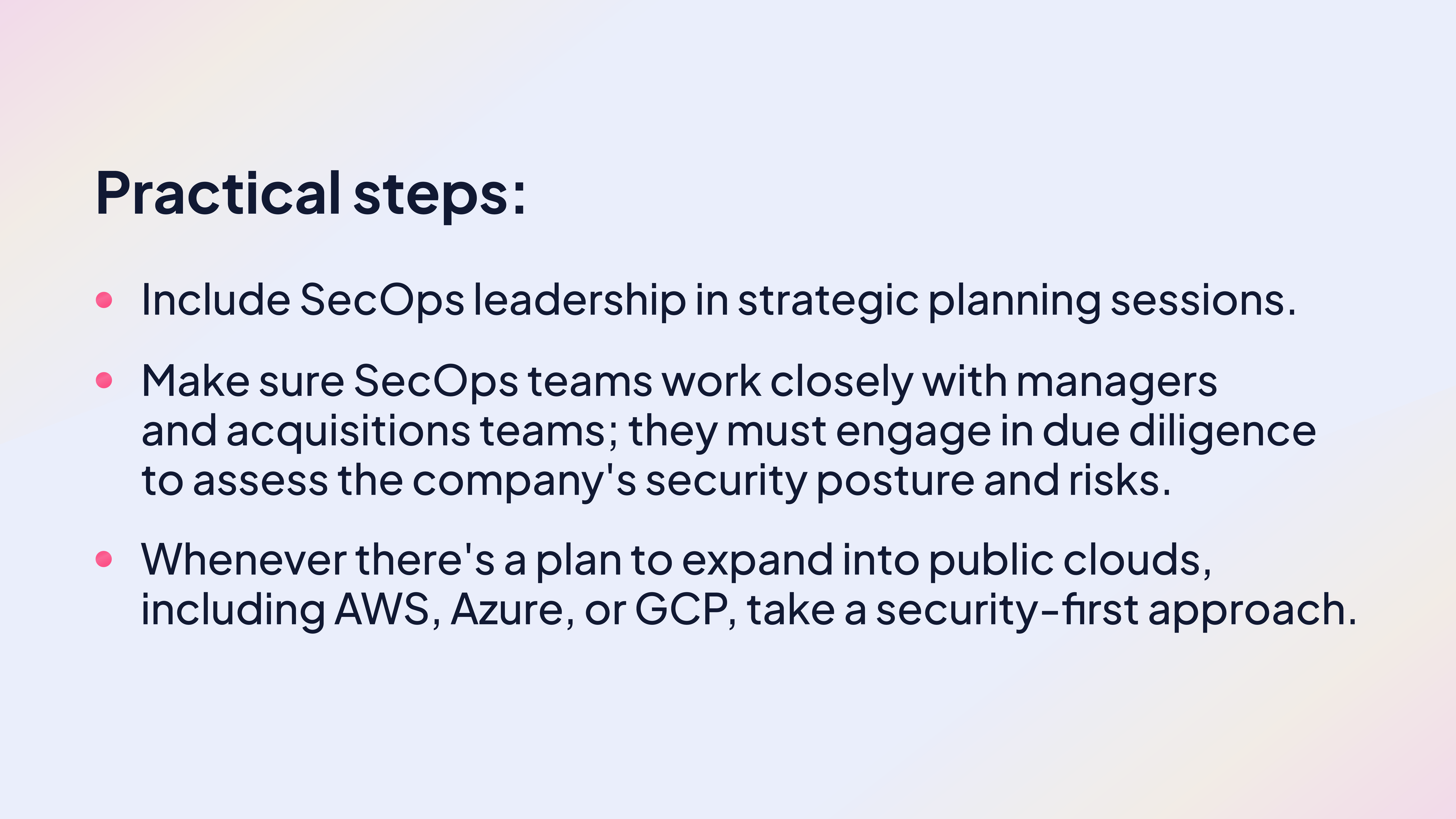 Practical steps:
Include SecOps leadership in strategic planning sessions.
Make sure SecOps teams work closely with managers and acquisitions teams; they must engage in due diligence to assess the company's security posture and risks.
Whenever there's a plan to expand into public clouds, including AWS, Azure, or GCP, take a security-first approach.