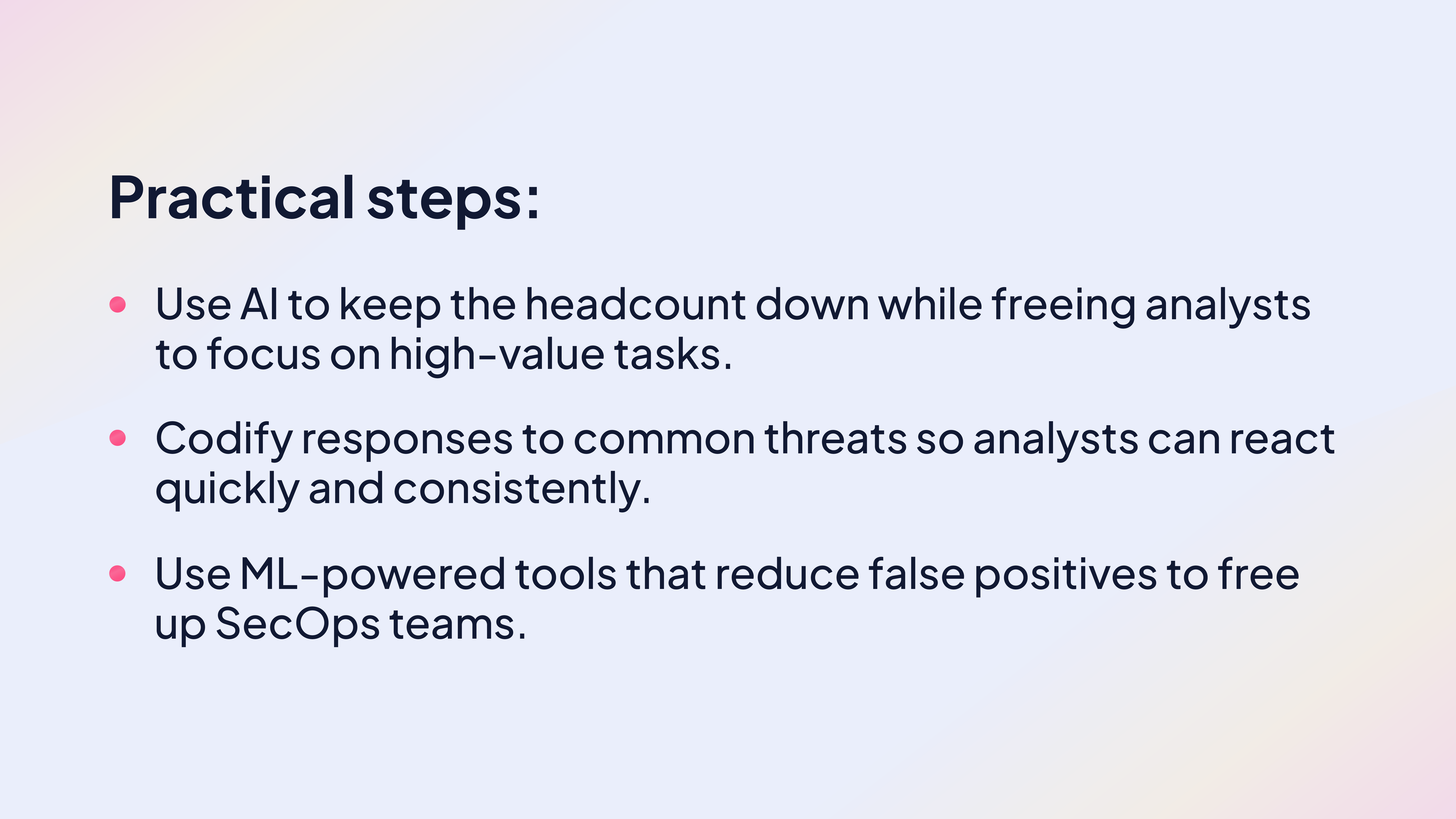 Practical tips:
Use AI to keep the headcount down while freeing analysts to focus on high-value tasks.
Codify responses to common threats so analysts can react quickly and consistently.
Use ML-powered tools that reduce false positives to free up SecOps teams.