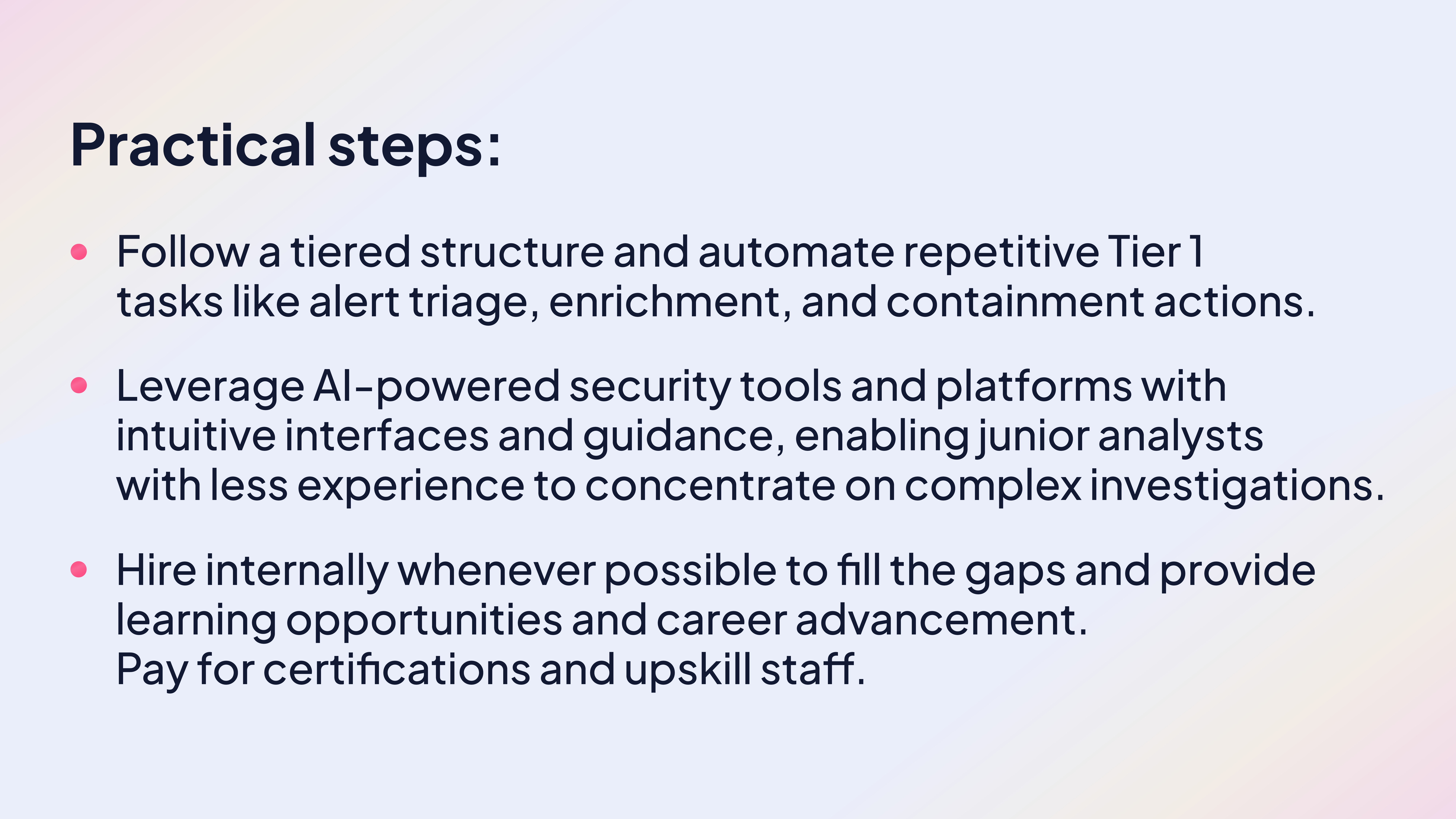 Practical steps:
Follow a tiered structure and automate repetitive Tier 1 tasks like alert triage, enrichment, and containment actions.
Leverage AI-powered security tools and platforms with intuitive interfaces and guidance, enabling junior analysts with less experience to concentrate on complex investigations.
Hire internally whenever possible to fill the gaps and provide learning opportunities and career advancement. Pay for certifications and upskill staff.