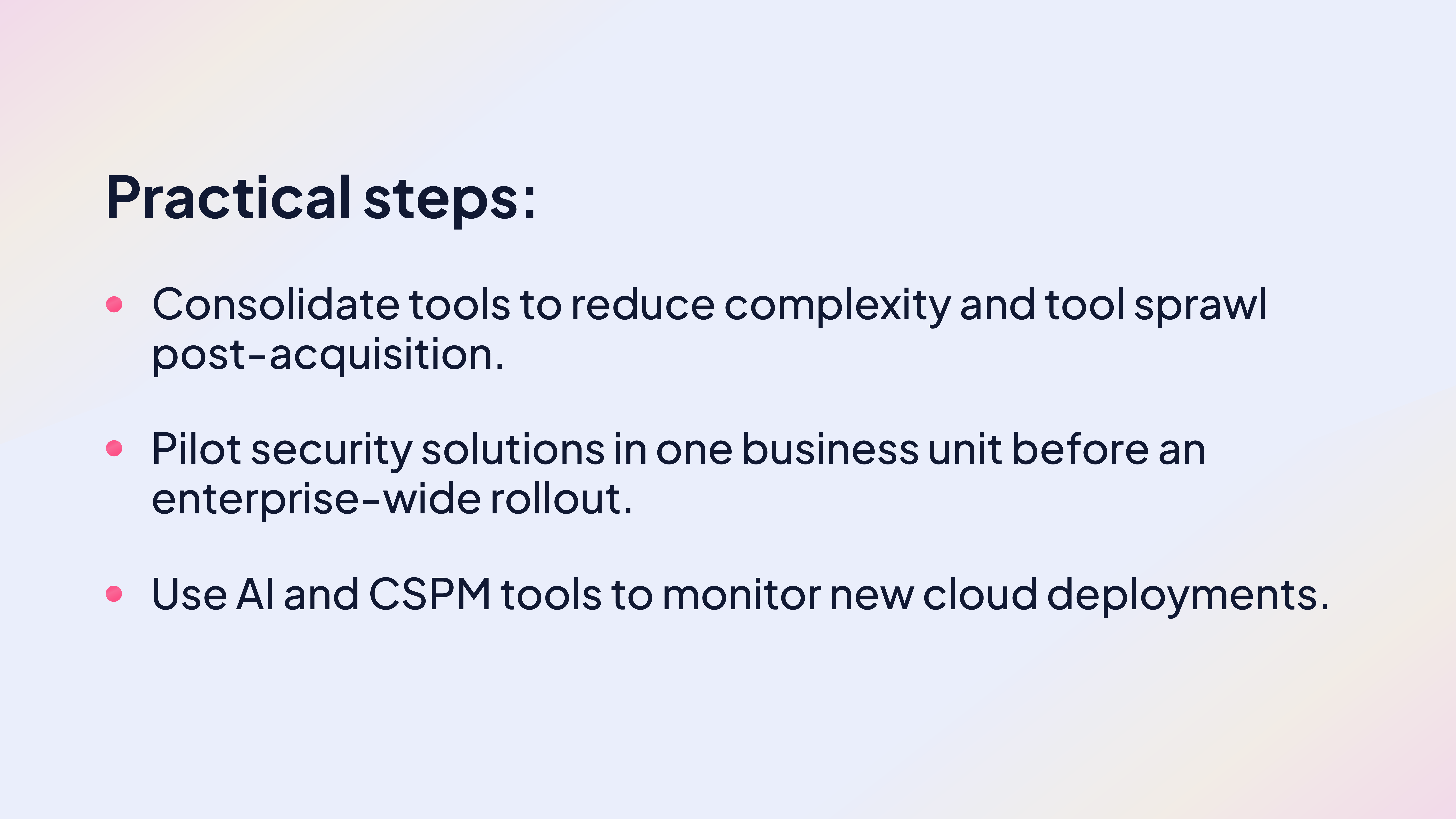 Practical steps:
Consolidate tools to reduce complexity and tool sprawl post-acquisition.
Pilot security solutions in one business unit before an enterprise-wide rollout.
Use AI and CSPM tools to monitor new cloud deployments.