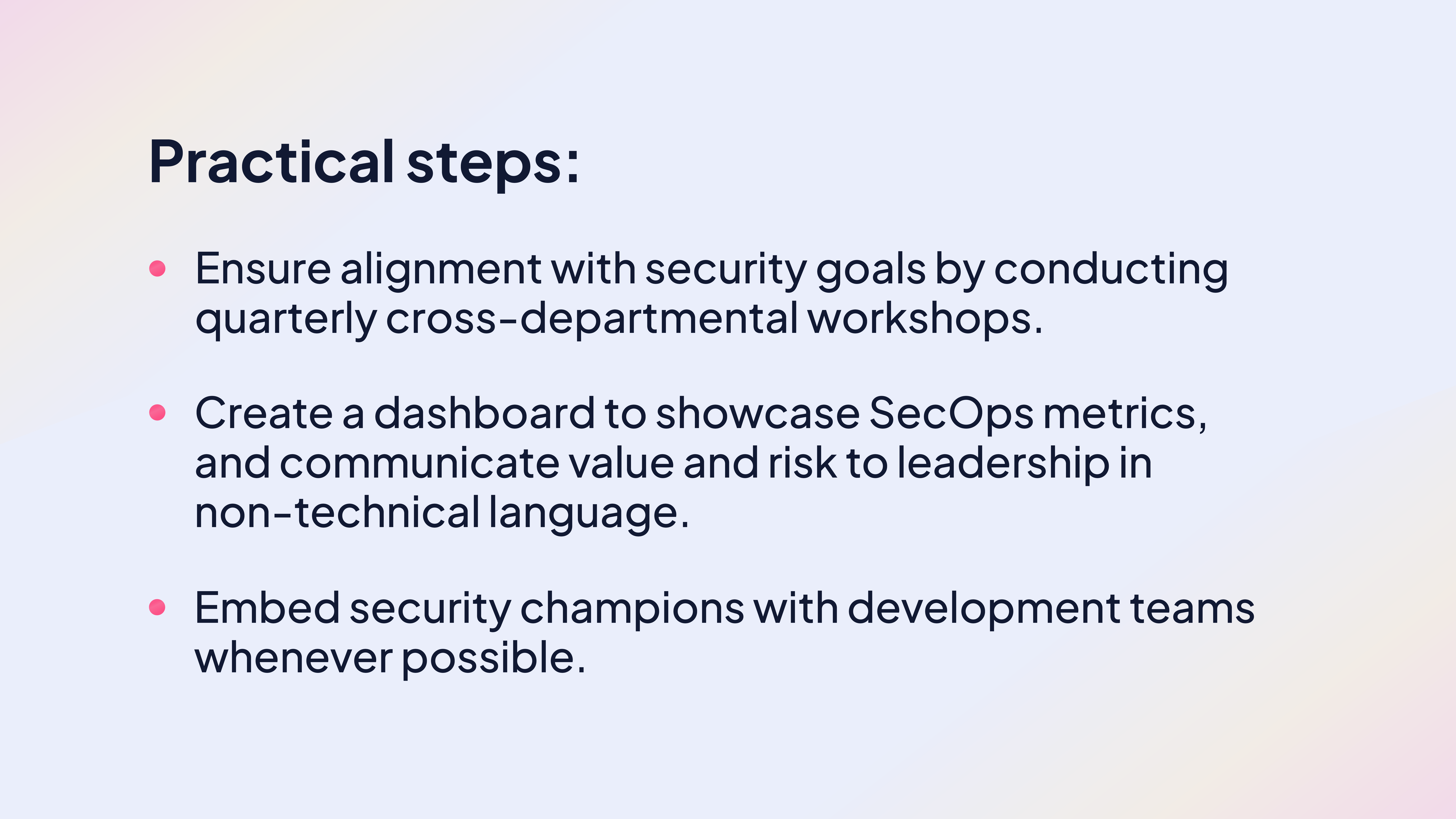 Practical steps:
Ensure alignment with security goals by conducting quarterly cross-departmental workshops.
Create a dashboard to showcase SecOps metrics, and communicate value and risk to leadership in non-technical language.
Embed security champions with development teams whenever possible.